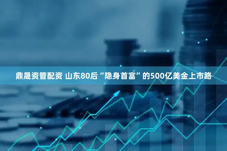 鼎晟资管配资 山东80后“隐身首富”的500亿美金上市路