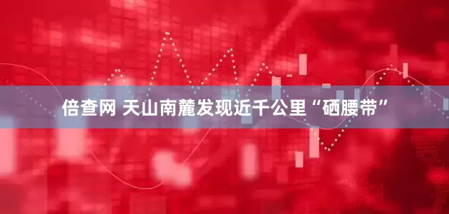 倍查网 天山南麓发现近千公里“硒腰带”