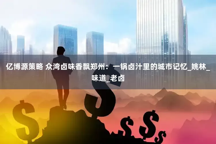 亿博源策略 众湾卤味香飘郑州：一锅卤汁里的城市记忆_姚林_味道_老卤