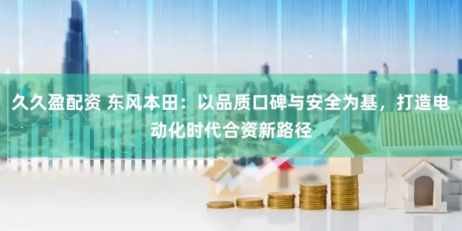 久久盈配资 东风本田：以品质口碑与安全为基，打造电动化时代合资新路径