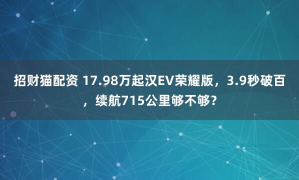 招财猫配资 17.98万起汉EV荣耀版，3.9秒破百，续航715公里够不够？