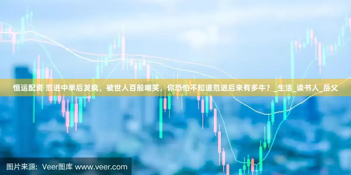恒运配资 范进中举后发疯，被世人百般嘲笑，你恐怕不知道范进后来有多牛？_生活_读书人_岳父
