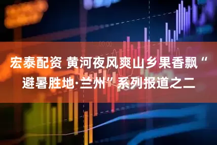 宏泰配资 黄河夜风爽山乡果香飘“避暑胜地·兰州”系列报道之二