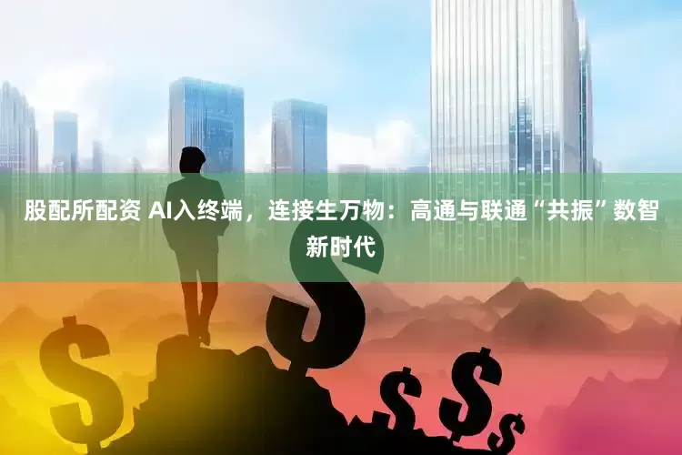 股配所配资 AI入终端，连接生万物：高通与联通“共振”数智新时代