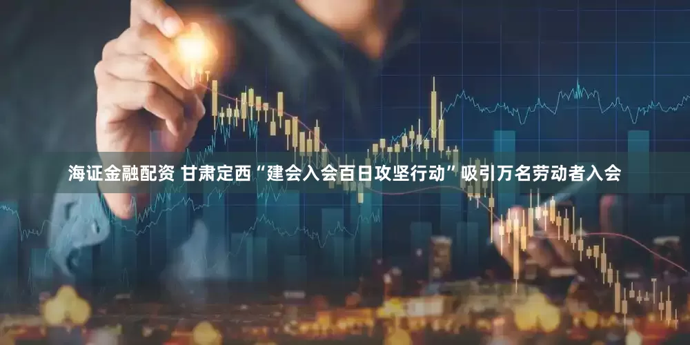 海证金融配资 甘肃定西“建会入会百日攻坚行动”吸引万名劳动者入会