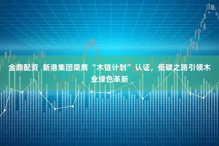 金鼎配资  新港集团荣膺 “木链计划” 认证，低碳之路引领木业绿色革新