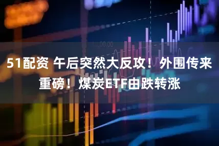 51配资 午后突然大反攻！外围传来重磅！煤炭ETF由跌转涨