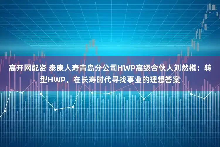 高开网配资 泰康人寿青岛分公司HWP高级合伙人刘然棋：转型HWP，在长寿时代寻找事业的理想答案