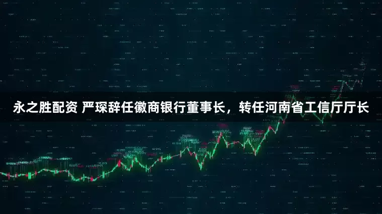 永之胜配资 严琛辞任徽商银行董事长，转任河南省工信厅厅长