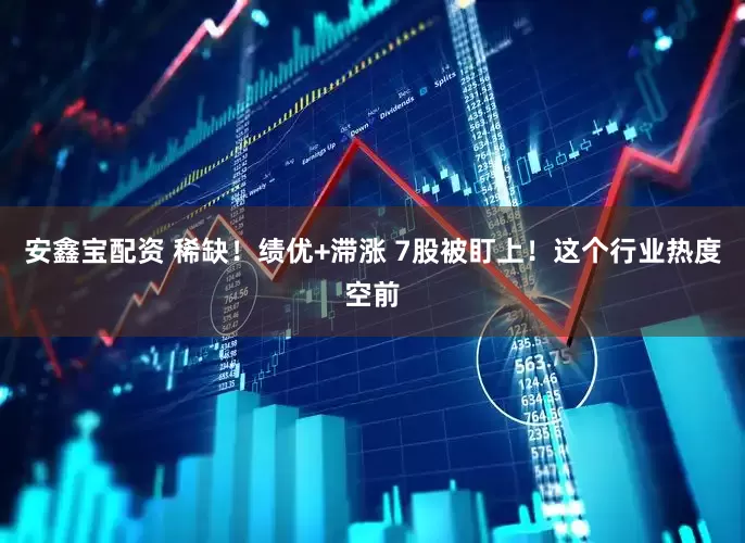 安鑫宝配资 稀缺！绩优+滞涨 7股被盯上！这个行业热度空前