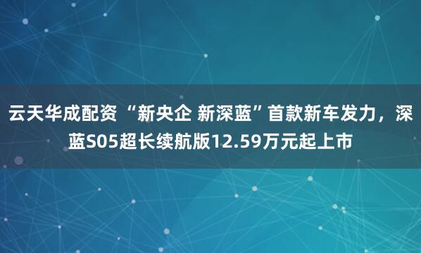 云天华成配资 “新央企 新深蓝”首款新车发力，深蓝S05超长续航版12.59万元起上市