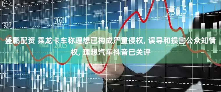 盛鹏配资 乘龙卡车称理想已构成严重侵权, 误导和损害公众知情权, 理想汽车抖音已关评